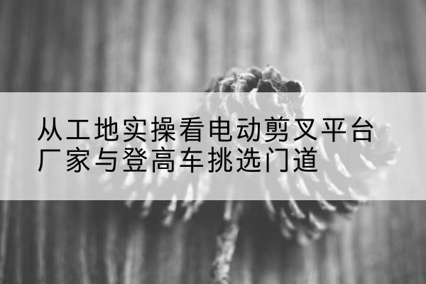 徐州电动剪叉升降平台厂家-从工地实操看电动剪叉平台厂家与登高车挑选门道