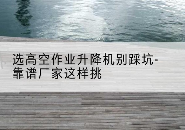 徐州剪叉式升降机厂家-选高空作业升降机别踩坑-靠谱厂家这样挑