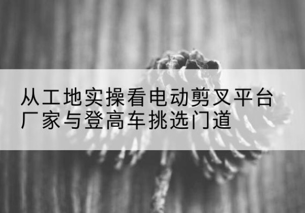徐州电动剪叉升降平台厂家-从工地实操看电动剪叉平台厂家与登高车挑选门道